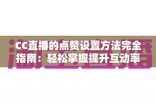 CC直播的点赞设置方法完全指南：轻松掌握提升互动率的实用技巧