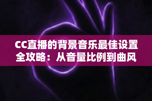 CC直播的背景音乐最佳设置全攻略：从音量比例到曲风搭配，打造高人气直播间的调音秘籍