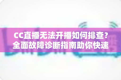 CC直播无法开播如何排查？全面故障诊断指南助你快速恢复直播