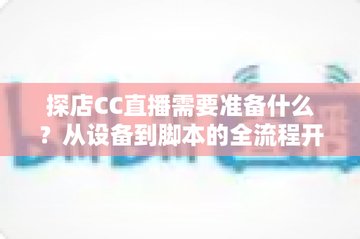 探店CC直播需要准备什么？从设备到脚本的全流程开播准备清单，助你打造高人气探店直播间
