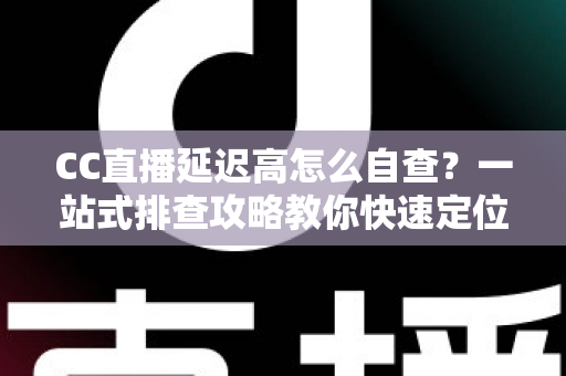 CC直播延迟高怎么自查？一站式排查攻略教你快速定位卡顿根源