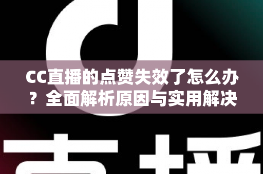 CC直播的点赞失效了怎么办？全面解析原因与实用解决方案指南
