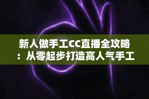 新人做手工CC直播全攻略：从零起步打造高人气手工频道的实用指南
