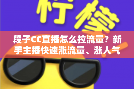 段子CC直播怎么拉流量？新手主播快速涨流量、涨人气的实战攻略全解析
