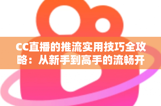 CC直播的推流实用技巧全攻略：从新手到高手的流畅开播指南