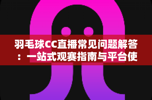 羽毛球CC直播常见问题解答：一站式观赛指南与平台使用全解析