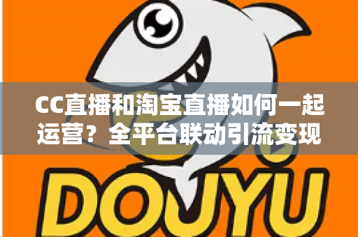 CC直播和淘宝直播如何一起运营？全平台联动引流变现的实战指南与运营策略详解