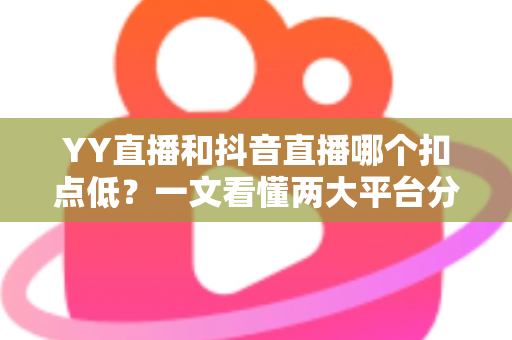 YY直播和抖音直播哪个扣点低？一文看懂两大平台分成规则与主播选择指南