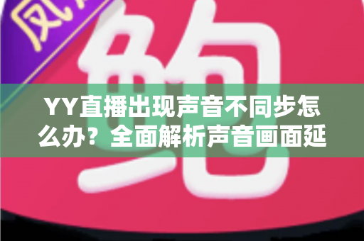 YY直播出现声音不同步怎么办?全面解析声音画面延迟的原因与解决方法 YY直播出现声音不同步怎么办?全面解析声音画面延迟的原因与解决方法