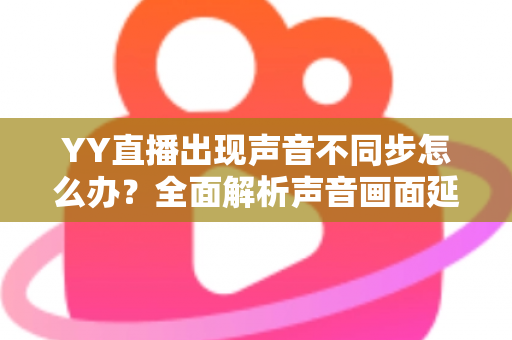 YY直播出现声音不同步怎么办?全面解析声音画面延迟的原因与解决方法 YY直播出现声音不同步怎么办?全面解析声音画面延迟的原因与解决方法