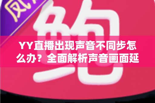 YY直播出现声音不同步怎么办?全面解析声音画面延迟的原因与解决方法 YY直播出现声音不同步怎么办?全面解析声音画面延迟的原因与解决方法
