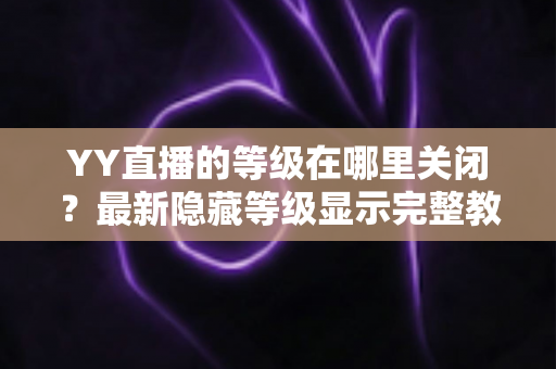 YY直播的等级在哪里关闭？最新隐藏等级显示完整教程与实用指南