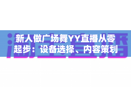 新人做广场舞YY直播从零起步:设备选择、内容策划与涨粉变现全攻略 新人做广场舞YY直播从零起步:设备选择、内容策划与涨粉变现全攻略
