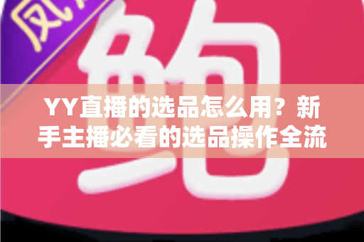 YY直播的选品怎么用？新手主播必看的选品操作全流程与带货实战指南
