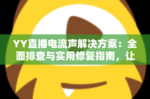 YY直播电流声解决方案：全面排查与实用修复指南，让直播音质瞬间清晰干净