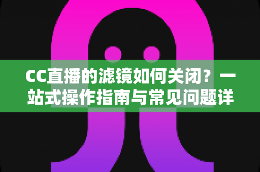 CC直播的滤镜如何关闭?一站式操作指南与常见问题详解 CC直播的滤镜如何关闭?一站式操作指南与常见问题详解