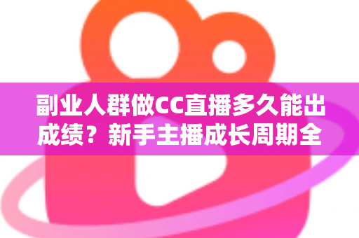副业人群做CC直播多久能出成绩？新手主播成长周期全解析与提速实操指南
