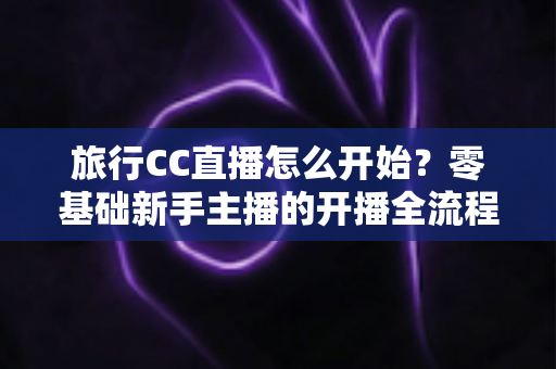 旅行CC直播怎么开始?零基础新手主播的开播全流程与实用攻略 旅行CC直播怎么开始?零基础新手主播的开播全流程与实用攻略