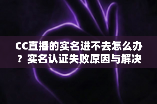 CC直播的实名进不去怎么办？实名认证失败原因与解决方法全攻略