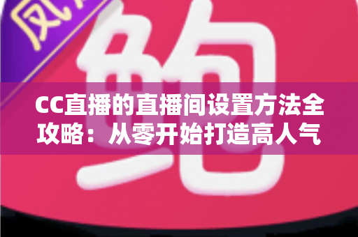 CC直播的直播间设置方法全攻略：从零开始打造高人气直播间的完整教程