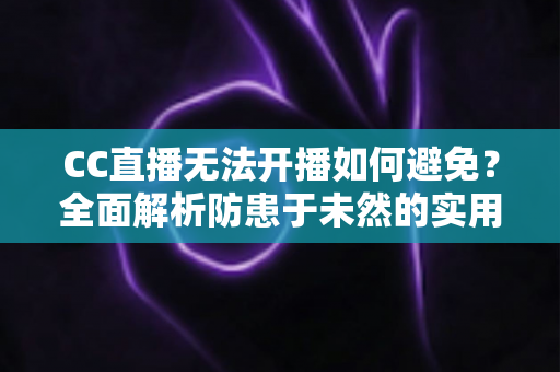 CC直播无法开播如何避免？全面解析防患于未然的实用指南与开播前检查清单