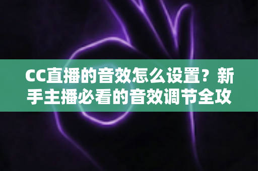 CC直播的音效怎么设置？新手主播必看的音效调节全攻略与实用技巧