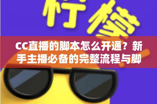 CC直播的脚本怎么开通？新手主播必备的完整流程与脚本撰写实战指南