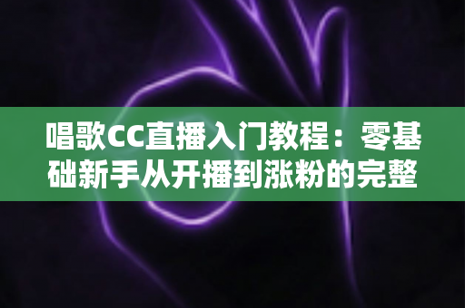 唱歌CC直播入门教程：零基础新手从开播到涨粉的完整指南