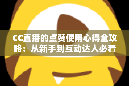 CC直播的点赞使用心得全攻略：从新手到互动达人必看的实用技巧与经验总结