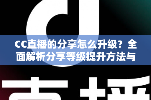 CC直播的分享怎么升级？全面解析分享等级提升方法与实用技巧