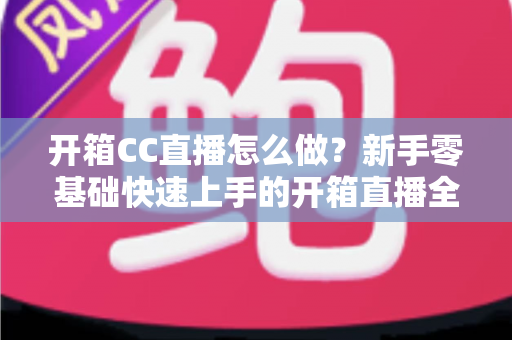 开箱CC直播怎么做？新手零基础快速上手的开箱直播全流程实战指南