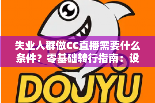 失业人群做CC直播需要什么条件？零基础转行指南：设备、账号、技能与收益全解析