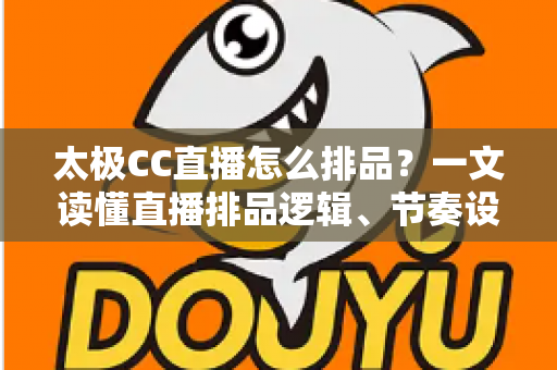 太极CC直播怎么排品？一文读懂直播排品逻辑、节奏设计与实操技巧全攻略
