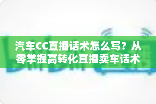 汽车CC直播话术怎么写？从零掌握高转化直播卖车话术的完整实战指南