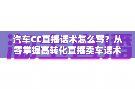 汽车CC直播话术怎么写？从零掌握高转化直播卖车话术的完整实战指南