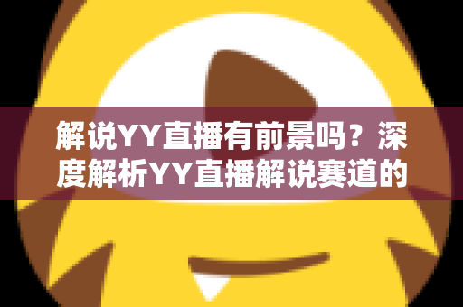 解说YY直播有前景吗？深度解析YY直播解说赛道的发展潜力、赚钱模式与新人入行全指南