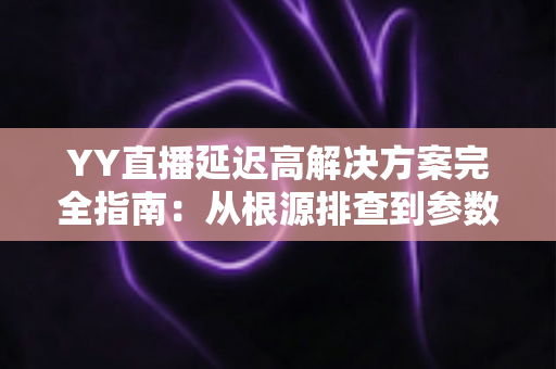 YY直播延迟高解决方案完全指南：从根源排查到参数调优，让直播间告别卡顿
