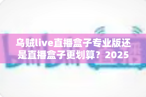 乌贼live直播盒子专业版还是直播盒子更划算？2025年最全选购指南与性价比深度测评