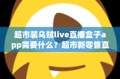 超市装乌贼live直播盒子app需要什么？超市新零售直播带货必备条件与实操全指南