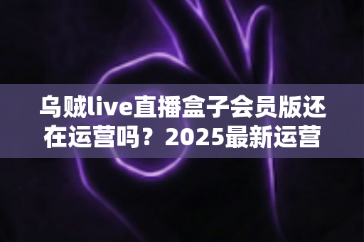 乌贼live直播盒子会员版还在运营吗？2025最新运营状态全面解析与用户避坑指南