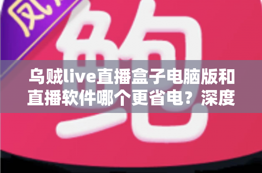 乌贼live直播盒子电脑版和直播软件哪个更省电？深度功耗对比与省电选择全攻略