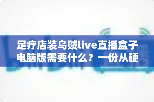 足疗店装乌贼live直播盒子电脑版需要什么？一份从硬件到合规的完整配置指南