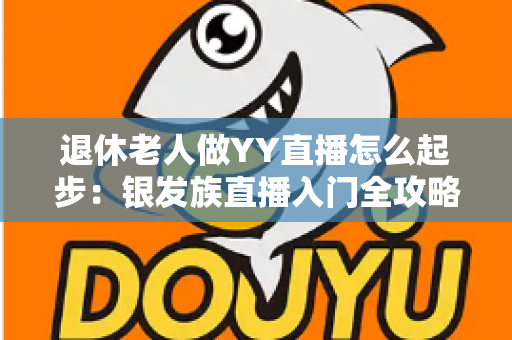 退休老人做YY直播怎么起步:银发族直播入门全攻略 退休老人做YY直播怎么起步:银发族直播入门全攻略
