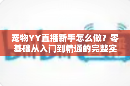 宠物YY直播新手怎么做？零基础从入门到精通的完整实战指南