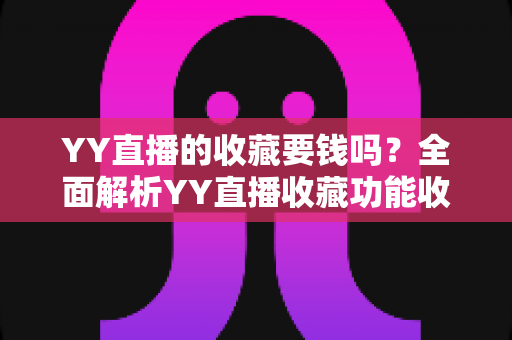 YY直播的收藏要钱吗?全面解析YY直播收藏功能收费真相与免费使用指南 YY直播的收藏要钱吗?全面解析YY直播收藏功能收费真相与免费使用指南
