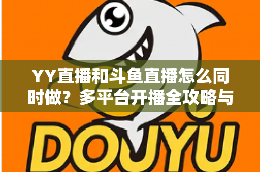 YY直播和斗鱼直播怎么同时做?多平台开播全攻略与实用技巧详解 YY直播和斗鱼直播怎么同时做?多平台开播全攻略与实用技巧详解