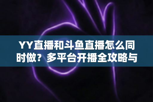 YY直播和斗鱼直播怎么同时做？多平台开播全攻略与实用技巧详解