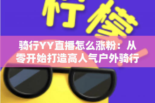 骑行YY直播怎么涨粉:从零开始打造高人气户外骑行直播间的实战指南 骑行YY直播怎么涨粉:从零开始打造高人气户外骑行直播间的实战指南