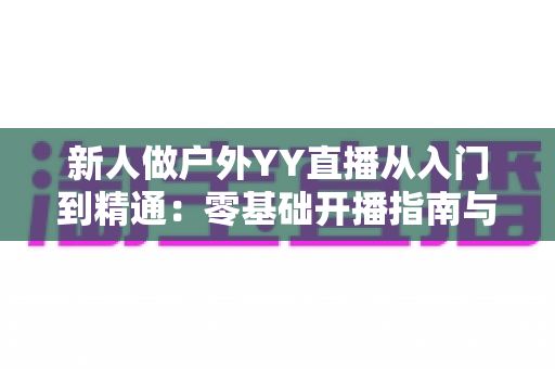 新人做户外YY直播从入门到精通:零基础开播指南与涨粉变现全攻略 新人做户外YY直播从入门到精通:零基础开播指南与涨粉变现全攻略
