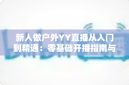 新人做户外YY直播从入门到精通:零基础开播指南与涨粉变现全攻略 新人做户外YY直播从入门到精通:零基础开播指南与涨粉变现全攻略